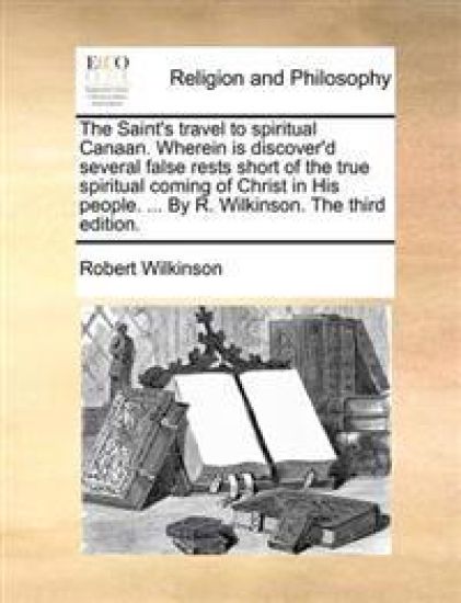 The Saint's Travel to Spiritual Canaan. Wherein Is Discover'd Several False Rests Short of the True Spiritual Coming of Christ in His People. ... by R. Wilkinson. the Third Edition.