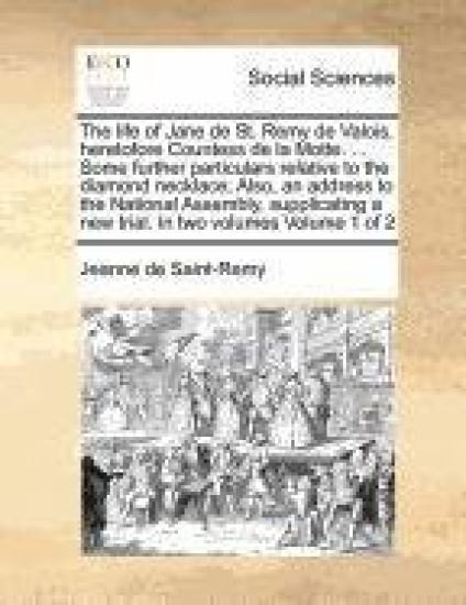 The Life of Jane de St. Remy de Valois, Heretofore Countess de La Motte. ... Some Further Particulars Relative to the Diamond Necklace; Also, an Address to the National Assembly, Supplicating a New Trial. in Two Volumes Volume 1 of 2