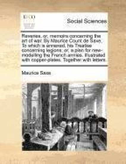 Reveries, or, memoirs concerning the art of war. By Maurice Count de Saxe, To which is annexed, his Treatise concerning legions; or, a plan for new-modelling the French armies. Illustrated with copper-plates. Together with letters.