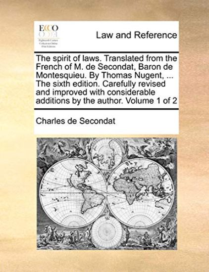The Spirit of Laws. Translated from the French of M. de Secondat, Baron de Montesquieu. by Thomas Nugent, ... the Sixth Edition. Carefully Revised and Improved with Considerable Additions by the Author. Volume 1 of 2