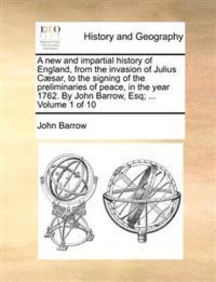 A New and Impartial History of England, from the Invasion of Julius Caesar, to the Signing of the Preliminaries of Peace, in the Year 1762. by John Barrow, Esq; ... Volume 1 of 10