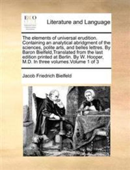 The Elements of Universal Erudition. Containing an Analytical Abridgment of the Sciences, Polite Arts, and Belles Lettres. by Baron Bielfeld, Translat