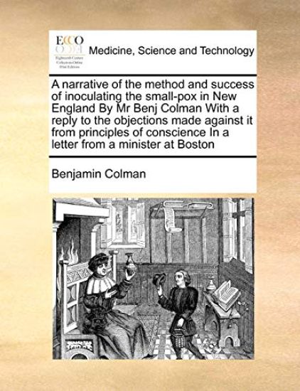 A Narrative of the Method and Success of Inoculating the Small-Pox in New England by MR Benj Colman with a Reply to the Objections Made Against It from Principles of Conscience in a Letter from a Minister at Boston