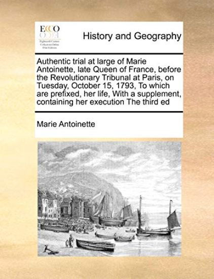 Authentic Trial at Large of Marie Antoinette, Late Queen of France, Before the Revolutionary Tribunal at Paris, on Tuesday, October 15, 1793, to Which Are Prefixed, Her Life, with a Supplement, Containing Her Execution the Third Ed