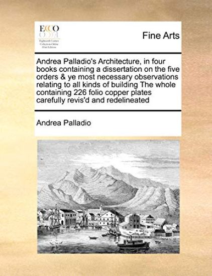 Andrea Palladio's Architecture, in Four Books Containing a Dissertation on the Five Orders & Ye Most Necessary Observations Relating to All Kinds of Building the Whole Containing 226 Folio Copper Plates Carefully Revis'd and Redelineated