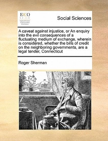 A Caveat Against Injustice, or an Enquiry Into the Evil Consequences of a Fluctuating Medium of Exchange, Wherein Is Considered, Whether the Bills of Credit on the Neighboring Governments, Are a Legal Tender, Connecticut