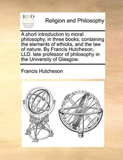 A Short Introduction to Moral Philosophy, in Three Books; Containing the Elements of Ethicks, and the Law of Nature. by Francis Hutcheson, LLD. Late Professor of Philosophy in the University of Glasgow.
