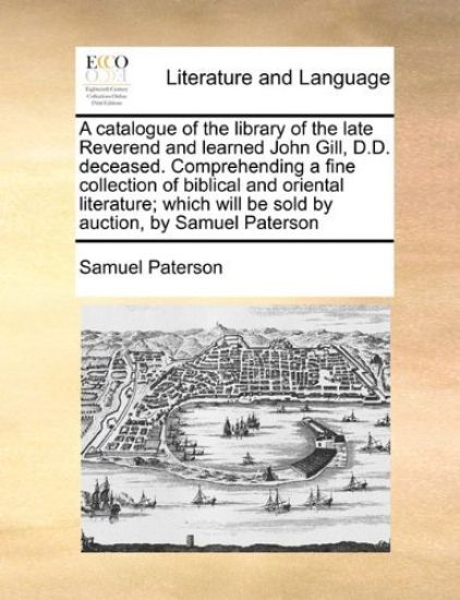 A Catalogue of the Library of the Late Reverend and Learned John Gill, D.D. Deceased. Comprehending a Fine Collection of Biblical and Oriental Literature; Which Will Be Sold by Auction, by Samuel Paterson