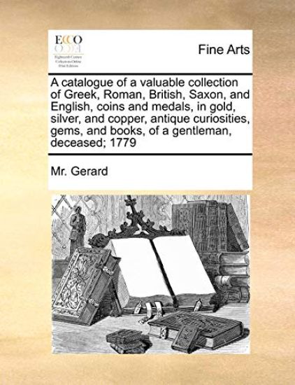 A Catalogue of a Valuable Collection of Greek, Roman, British, Saxon, and English, Coins and Medals, in Gold, Silver, and Copper, Antique Curiosities, Gems, and Books, of a Gentleman, Deceased; 1779