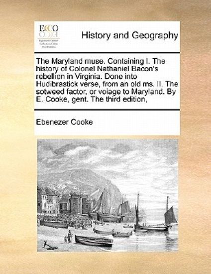 The Maryland Muse. Containing I. the History of Colonel Nathaniel Bacon's Rebellion in Virginia. Done Into Hudibrastick Verse, from an Old Ms. II. the Sotweed Factor, or Voiage to Maryland. by E. Cooke, Gent. the Third Edition,
