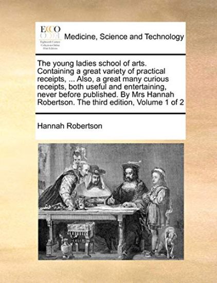 The Young Ladies School of Arts. Containing a Great Variety of Practical Receipts, ... Also, a Great Many Curious Receipts, Both Useful and Entertaining, Never Before Published. by Mrs Hannah Robertson. the Third Edition, Volume 1 of 2