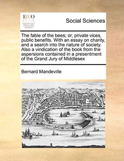 The fable of the bees; or, private vices, public benefits. With an essay on charity, and a search into the nature of society. Also a vindication of the book from the aspersions contained in a presentment of the Grand Jury of Middlesex