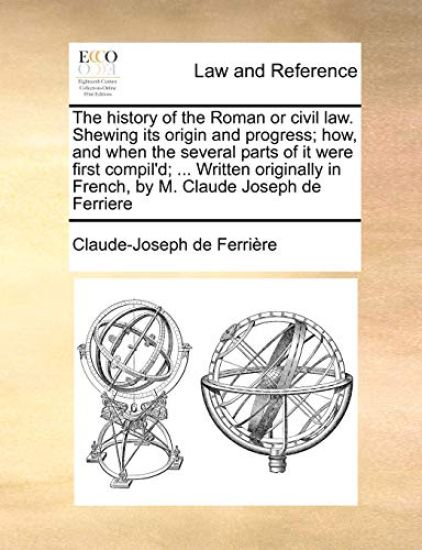 The History of the Roman or Civil Law. Shewing Its Origin and Progress; How, and When the Several Parts of It Were First Compil'd; ... Written Originally in French, by M. Claude Joseph de Ferriere