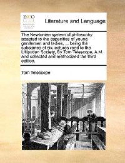 The Newtonian System of Philosophy Adapted to the Capacities of Young Gentlemen and Ladies, ... Being the Substance of Six Lectures Read to the Lilliputian Society, by Tom Telescope, A.M. and Collected and Methodized the Third Edition.