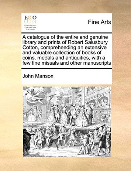 A Catalogue of the Entire and Genuine Library and Prints of Robert Salusbury Cotton, Comprehending an Extensive and Valuable Collection of Books of Coins, Medals and Antiquities, with a Few Fine Missals and Other Manuscripts