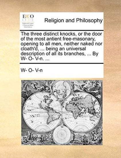 The Three Distinct Knocks, or the Door of the Most Antient Free-Masonary, Opening to All Men, Neither Naked Nor Cloath'd, ... Being an Universal Description of All Its Branches, ... by W- O- V-N. ...