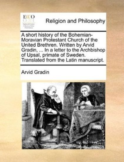 A Short History of the Bohemian-Moravian Protestant Church of the United Brethren. Written by Arvid Gradin, ... in a Letter to the Archbishop of Upsal, Primate of Sweden. Translated from the Latin Manuscript.