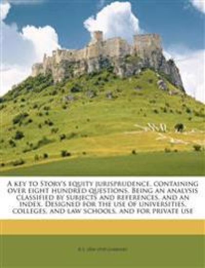 A key to Story's Equity Jurisprudence, Containing Over Eight Hundred Questions. Being an Analysis Classified by Subjects and References, and an Index. Designed for the Use of Universities, Colleges, and law Schools, and for Private Use