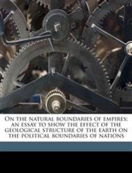 On the Natural Boundaries of Empires; An Essay to Show the Effect of the Geological Structure of the Earth on the Political Boundaries of Nations