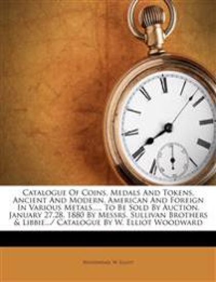 Catalogue of Coins, Medals and Tokens, Ancient and Modern, American and Foreign in Various Metals...., to Be Sold by Auction, January 27,28, 1880 by Messrs. Sullivan Brothers & Libbie.../ Catalogue by W. Elliot Woodward