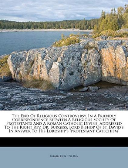 The end of Religious Controversy, in a Friendly Correspondence Between a Religious Society of Protestants and a Roman Catholic Divine, Addressed to the Right Rev. Dr. Burgess, Lord Bishop of St. David's in Answer to his Lordship's "Protestant Catechism"