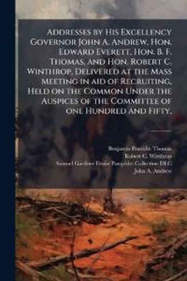 Addresses by His Excellency Governor John A. Andrew, Hon. Edward Everett, Hon. B. F. Thomas, and Hon. Robert C. Winthrop, Delivered at the Mass Meeting in aid of Recruiting, Held on the Common Under the Auspices of the Committee of one Hundred and Fifty,