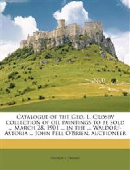 Catalogue of the Geo. L. Crosby Collection of Oil Paintings to Be Sold ... March 28, 1901 ... in the ... Waldorf-Astoria ... John Fell O'Brien, Auctioneer