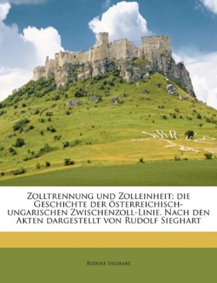 Zolltrennung Und Zolleinheit; Die Geschichte Der Osterreichisch-Ungarischen Zwischenzoll-Linie. Nach Den Akten Dargestellt Von Rudolf Sieghart