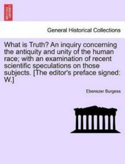What Is Truth? an Inquiry Concerning the Antiquity and Unity of the Human Race; With an Examination of Recent Scientific Speculations on Those Subjects. [The Editor's Preface Signed