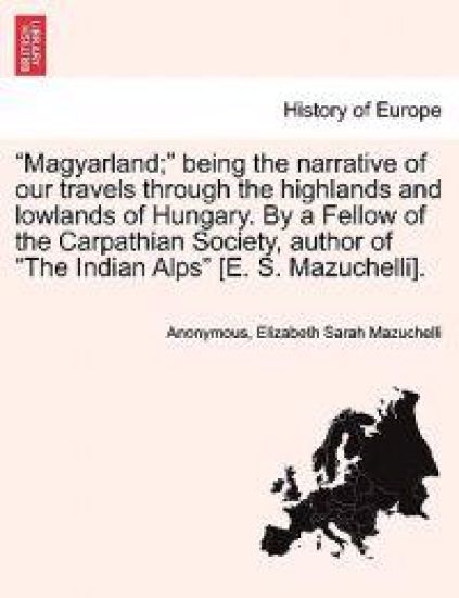 "Magyarland;" Being the Narrative of Our Travels Through the Highlands and Lowlands of Hungary. by a Fellow of the Carpathian Society, Author of "The Indian Alps" [E. S. Mazuchelli].