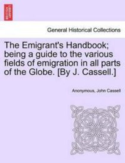 The Emigrant's Handbook; Being a Guide to the Various Fields of Emigration in All Parts of the Globe. [By J. Cassell.]