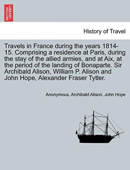 Travels in France During the Years 1814-15. Comprising a Residence at Paris, During the Stay of the Allied Armies, and at AIX, at the Period of the Landing of Bonaparte. Sir Archibald Alison, William P. Alison and John Hope, ... Vol. I