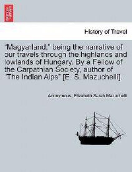 Magyarland; Being the Narrative of Our Travels Through the Highlands and Lowlands of Hungary. by a Fellow of the Carpathian Society, Author of the Indian Alps [E. S. Mazuchelli]. Vol. II
