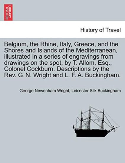 Belgium, the Rhine, Italy, Greece, and the Shores and Islands of the Mediterranean, illustrated in a series of engravings from drawings on the spot, by T. Allom, Esq., Colonel Cockburn. Descriptions by the Rev. G. N. Wright and L. F. A. Buckingham.