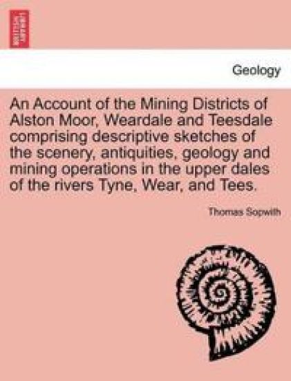An Account of the Mining Districts of Alston Moor, Weardale and Teesdale Comprising Descriptive Sketches of the Scenery, Antiquities, Geology and Mining Operations in the Upper Dales of the Rivers Tyne, Wear, and Tees.