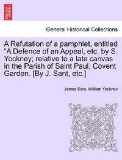 A Refutation of a pamphlet, entitled "A Defence of an Appeal, etc. by S. Yockney; relative to a late canvas in the Parish of Saint Paul, Covent Garden. [By J. Sant, etc.]
