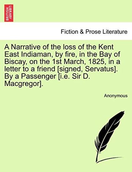 A Narrative of the Loss of the Kent East Indiaman, by Fire, in the Bay of Biscay, on the 1st March, 1825, in a Letter to a Friend [Signed, Servatus]. by a Passenger [I.E. Sir D. MacGregor].
