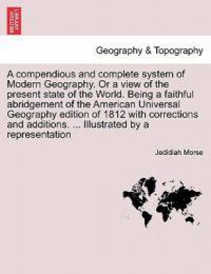 A compendious and complete system of Modern Geography. Or a view of the present state of the World. Being a faithful abridgement of the American Universal Geography edition of 1812 with corrections and additions. ... Illustrated by a representation