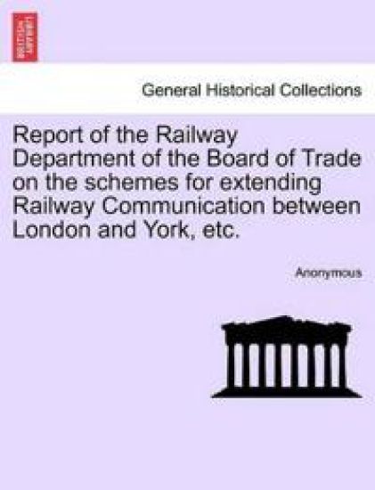 Report of the Railway Department of the Board of Trade on the Schemes for Extending Railway Communication Between London and York, Etc.