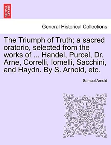 The Triumph of Truth; A Sacred Oratorio, Selected from the Works of ... Handel, Purcel, Dr. Arne, Correlli, Iomelli, Sacchini, and Haydn. by S. Arnold, Etc.
