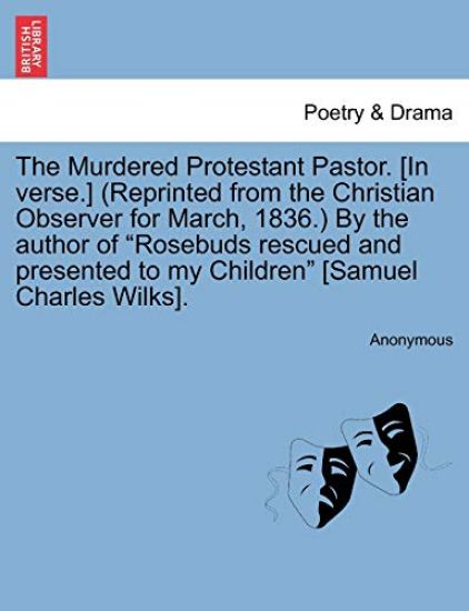 The Murdered Protestant Pastor. [in Verse.] (Reprinted from the Christian Observer for March, 1836.) by the Author of Rosebuds Rescued and Presented to My Children [samuel Charles Wilks].