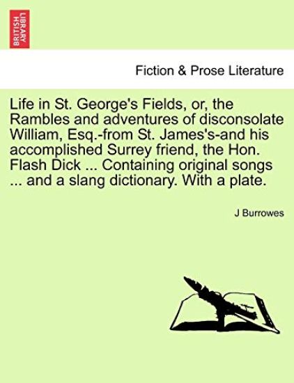 Life in St. George's Fields, Or, the Rambles and Adventures of Disconsolate William, Esq.-From St. James's-And His Accomplished Surrey Friend, the Hon. Flash Dick ... Containing Original Songs ... and a Slang Dictionary. with a Plate.