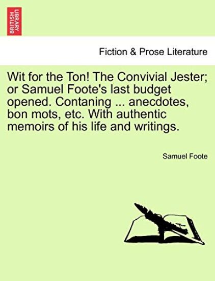 Wit for the Ton! the Convivial Jester; Or Samuel Foote's Last Budget Opened. Contaning ... Anecdotes, Bon Mots, Etc. with Authentic Memoirs of His Life and Writings.