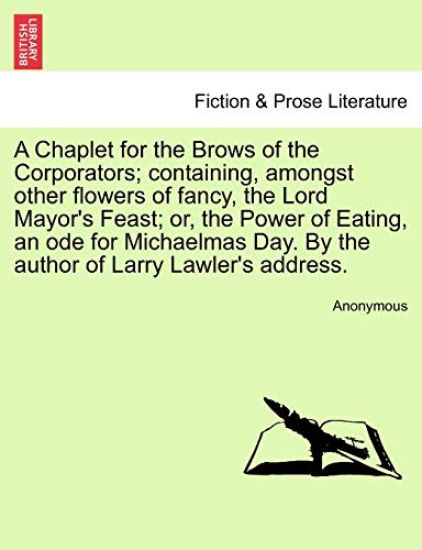 A Chaplet for the Brows of the Corporators; Containing, Amongst Other Flowers of Fancy, the Lord Mayor's Feast; Or, the Power of Eating, an Ode for Michaelmas Day. by the Author of Larry Lawler's Address.