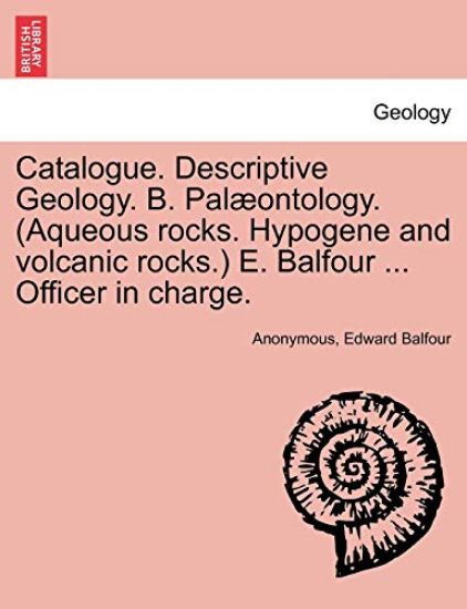 Catalogue. Descriptive Geology. B. Palaeontology. (Aqueous Rocks. Hypogene and Volcanic Rocks.) E. Balfour ... Officer in Charge.