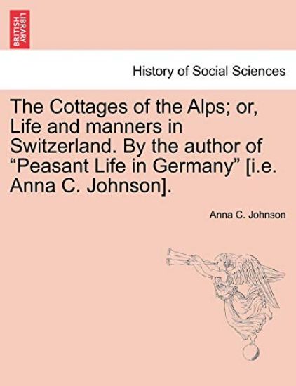 The Cottages of the Alps; Or, Life and Manners in Switzerland. by the Author of "Peasant Life in Germany" [I.E. Anna C. Johnson].
