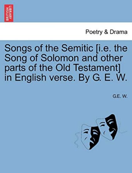 Songs of the Semitic [I.E. the Song of Solomon and Other Parts of the Old Testament] in English Verse. by G. E. W.