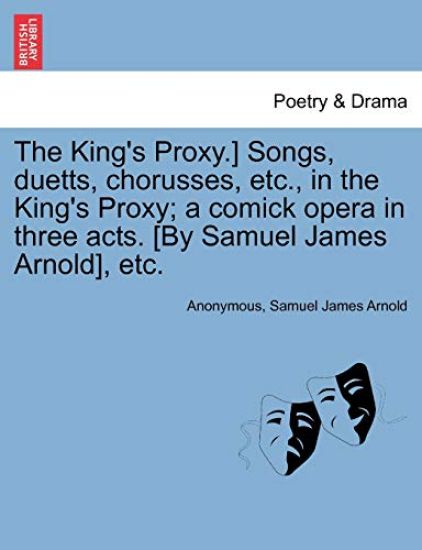 The King's Proxy.] Songs, Duetts, Chorusses, Etc., in the King's Proxy; A Comick Opera in Three Acts. [by Samuel James Arnold], Etc.