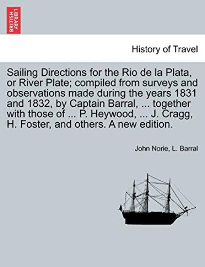 Sailing Directions for the Rio de La Plata, or River Plate; Compiled from Surveys and Observations Made During the Years 1831 and 1832, by Captain Barral, ... Together with Those of ... P. Heywood, ... J. Cragg, H. Foster, and Others. a New Edition.