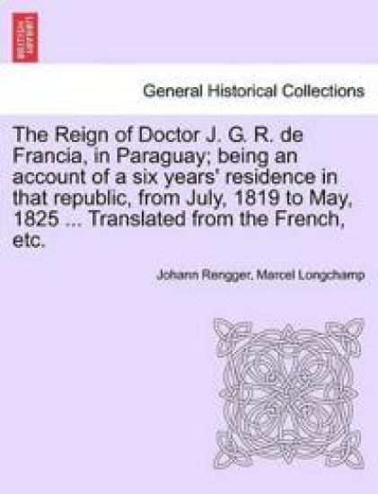 The Reign of Doctor J. G. R. de Francia, in Paraguay; Being an Account of a Six Years' Residence in That Republic, from July, 1819 to May, 1825 ... Translated from the French, Etc.